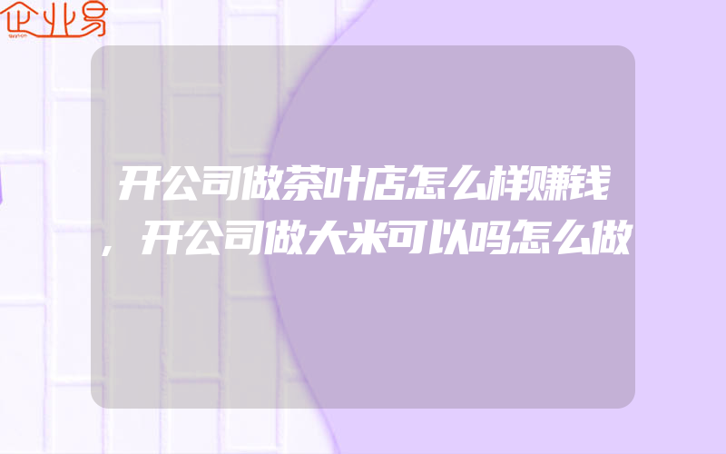 开公司做茶叶店怎么样赚钱,开公司做大米可以吗怎么做