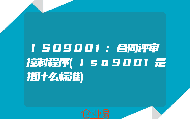 ISO9001:合同评审控制程序(iso9001是指什么标准)