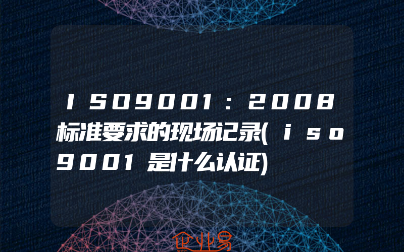 ISO9001:2008标准要求的现场记录(iso9001是什么认证)