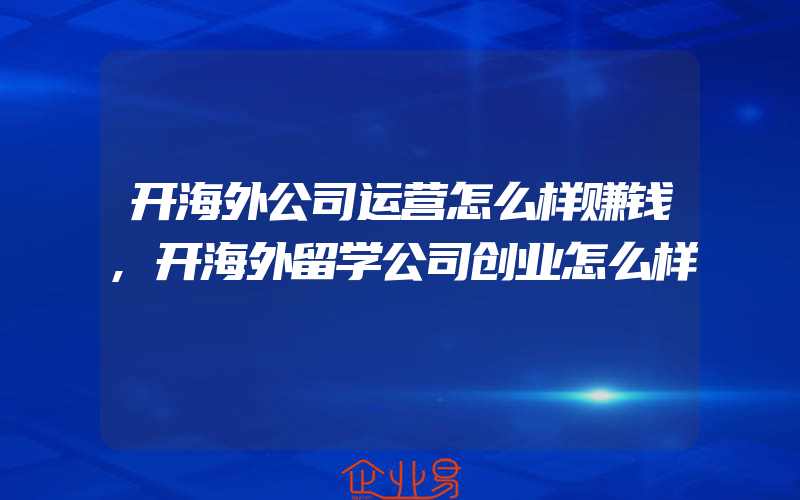 开海外公司运营怎么样赚钱,开海外留学公司创业怎么样