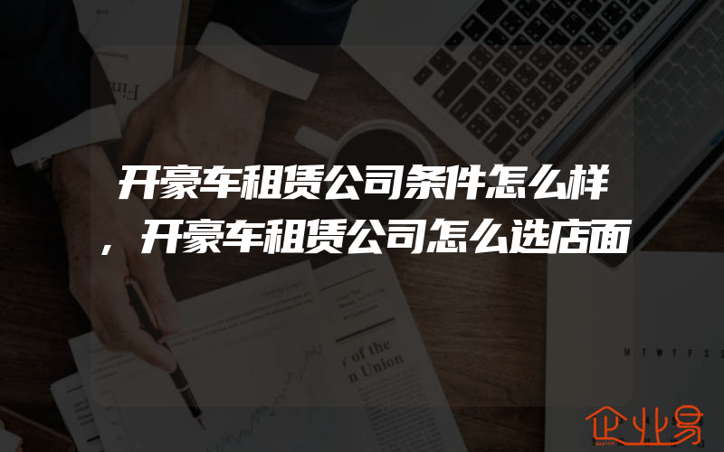 开豪车租赁公司条件怎么样,开豪车租赁公司怎么选店面