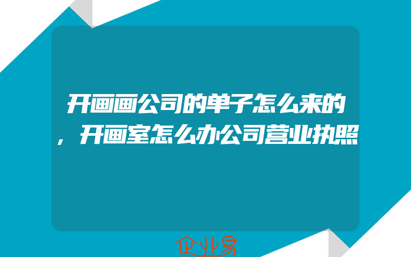 开画画公司的单子怎么来的,开画室怎么办公司营业执照