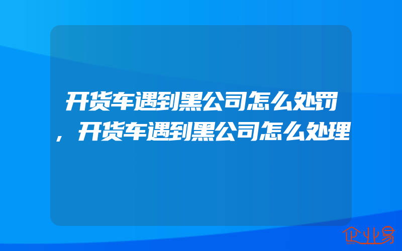 开货车遇到黑公司怎么处罚,开货车遇到黑公司怎么处理