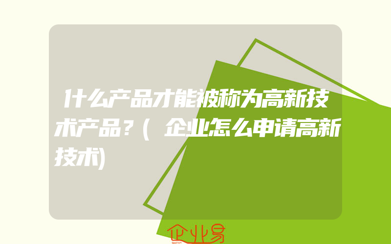 什么产品才能被称为高新技术产品？(企业怎么申请高新技术)