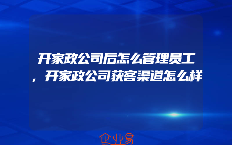 开家政公司后怎么管理员工,开家政公司获客渠道怎么样