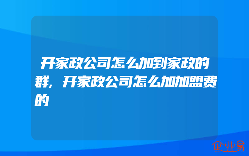 开家政公司怎么加到家政的群,开家政公司怎么加加盟费的