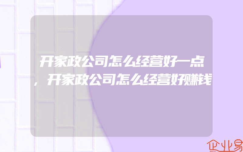 开家政公司怎么经营好一点,开家政公司怎么经营好赚钱