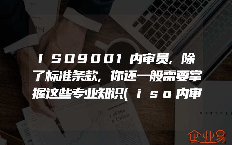 ISO9001内审员,除了标准条款,你还一般需要掌握这些专业知识(iso内审员证书)