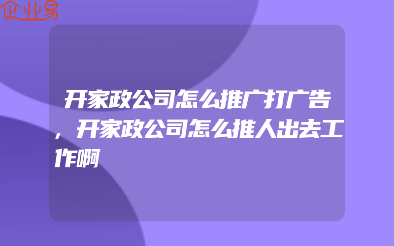 开家政公司怎么推广打广告,开家政公司怎么推人出去工作啊