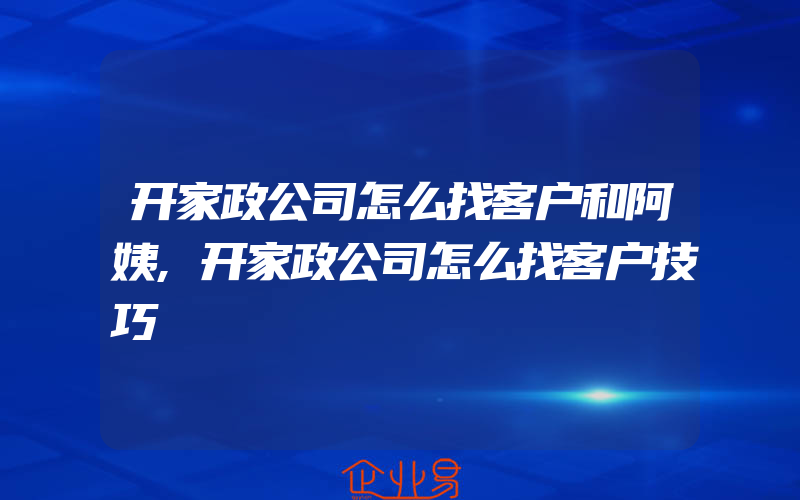 开家政公司怎么找客户和阿姨,开家政公司怎么找客户技巧