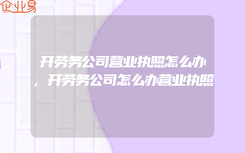 开劳务公司营业执照怎么办,开劳务公司怎么办营业执照