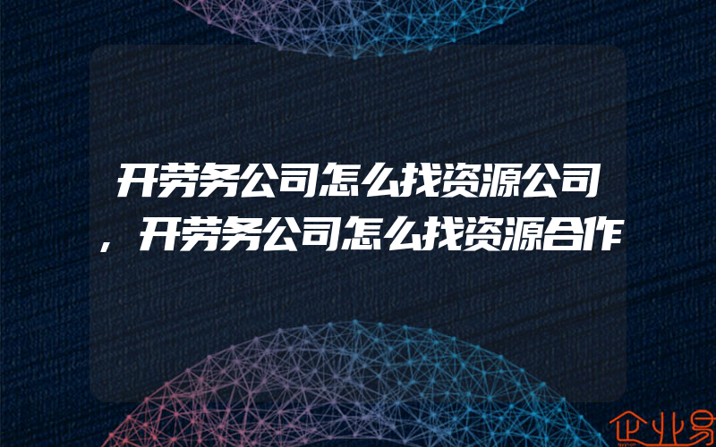 开劳务公司怎么找资源公司,开劳务公司怎么找资源合作