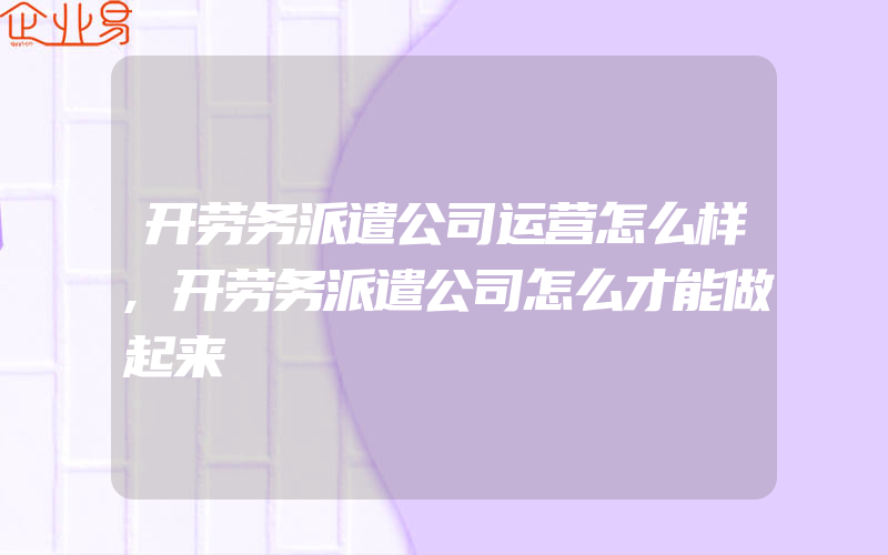 开劳务派遣公司运营怎么样,开劳务派遣公司怎么才能做起来