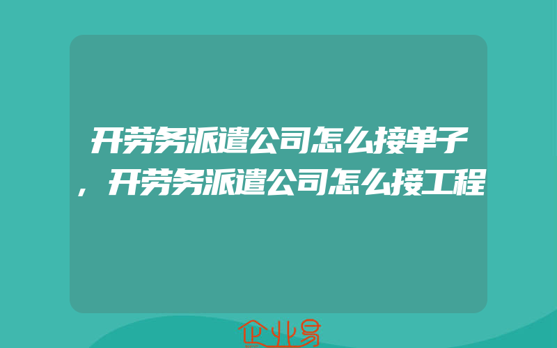 开劳务派遣公司怎么接单子,开劳务派遣公司怎么接工程