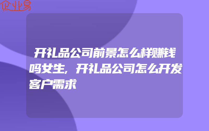 开礼品公司前景怎么样赚钱吗女生,开礼品公司怎么开发客户需求