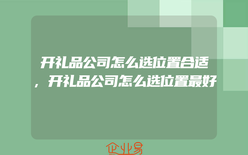 开礼品公司怎么选位置合适,开礼品公司怎么选位置最好