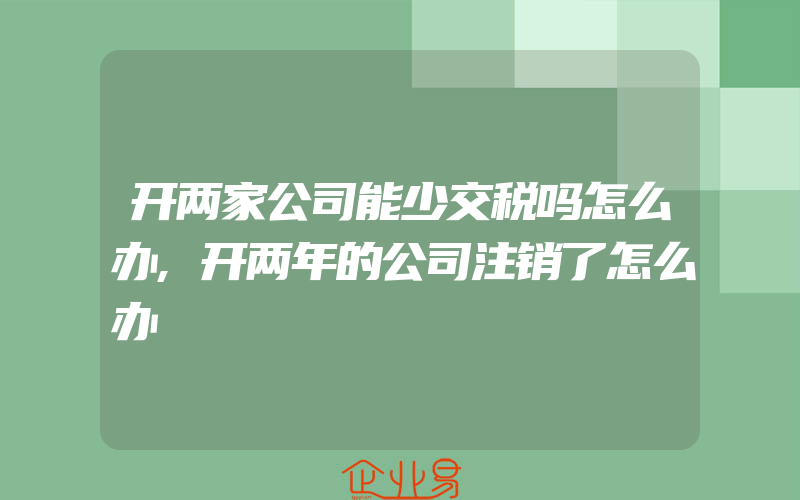 开两家公司能少交税吗怎么办,开两年的公司注销了怎么办