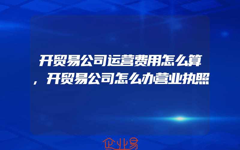 开贸易公司运营费用怎么算,开贸易公司怎么办营业执照