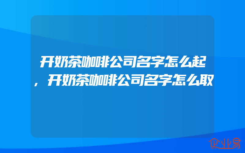 开奶茶咖啡公司名字怎么起,开奶茶咖啡公司名字怎么取