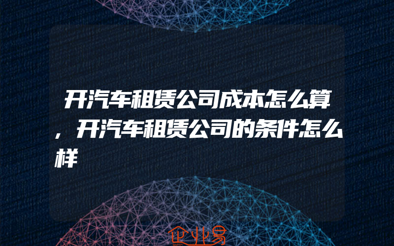 开汽车租赁公司成本怎么算,开汽车租赁公司的条件怎么样