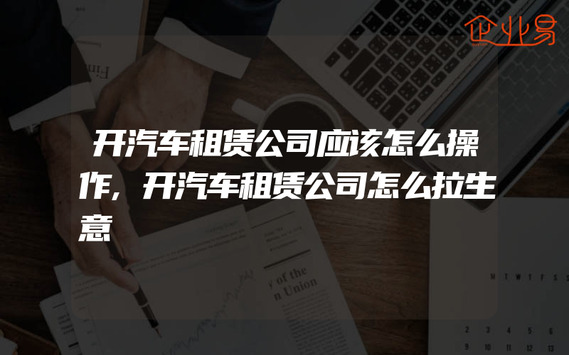 开汽车租赁公司应该怎么操作,开汽车租赁公司怎么拉生意