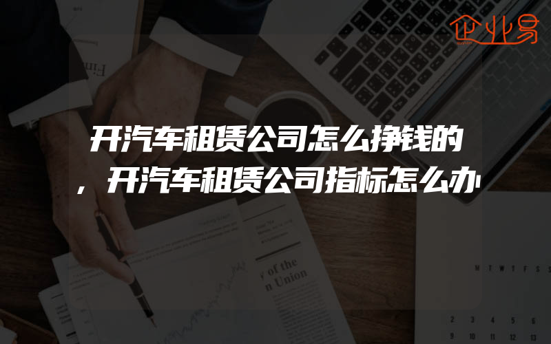 开汽车租赁公司怎么挣钱的,开汽车租赁公司指标怎么办