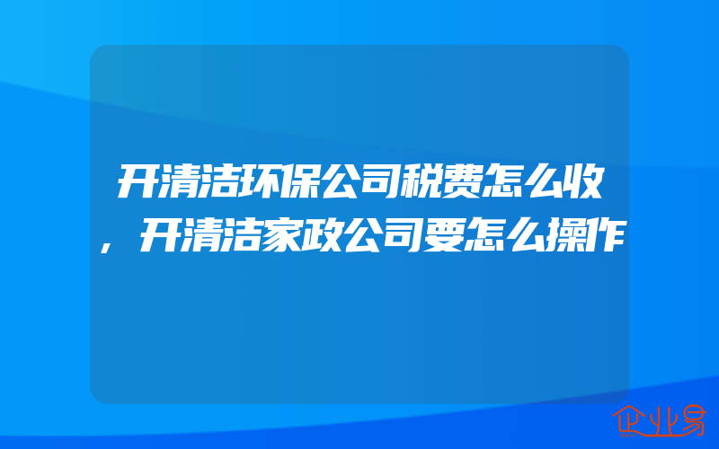 开清洁环保公司税费怎么收,开清洁家政公司要怎么操作