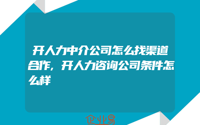 开人力中介公司怎么找渠道合作,开人力咨询公司条件怎么样