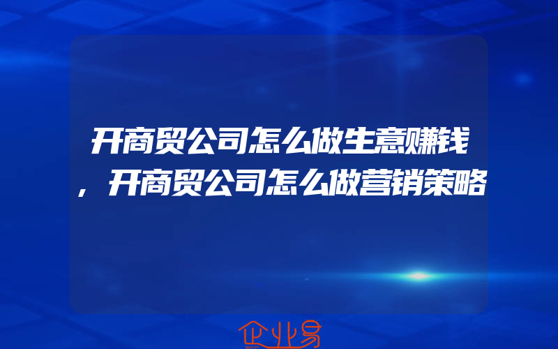 开商贸公司怎么做生意赚钱,开商贸公司怎么做营销策略