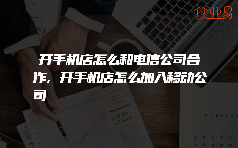 开手机店怎么和电信公司合作,开手机店怎么加入移动公司