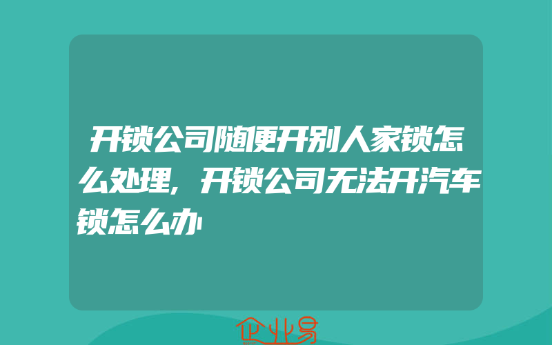 开锁公司随便开别人家锁怎么处理,开锁公司无法开汽车锁怎么办