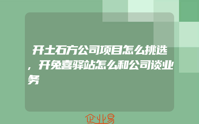 开土石方公司项目怎么挑选,开兔喜驿站怎么和公司谈业务