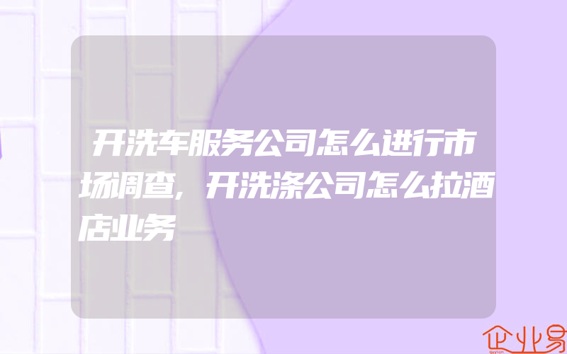 开洗车服务公司怎么进行市场调查,开洗涤公司怎么拉酒店业务