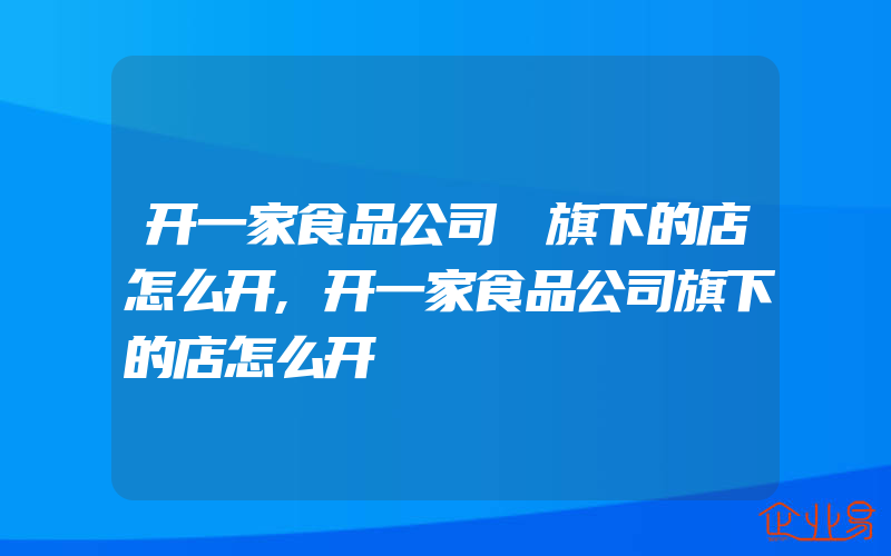 开一家食品公司 旗下的店怎么开,开一家食品公司旗下的店怎么开