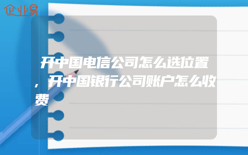 开中国电信公司怎么选位置,开中国银行公司账户怎么收费