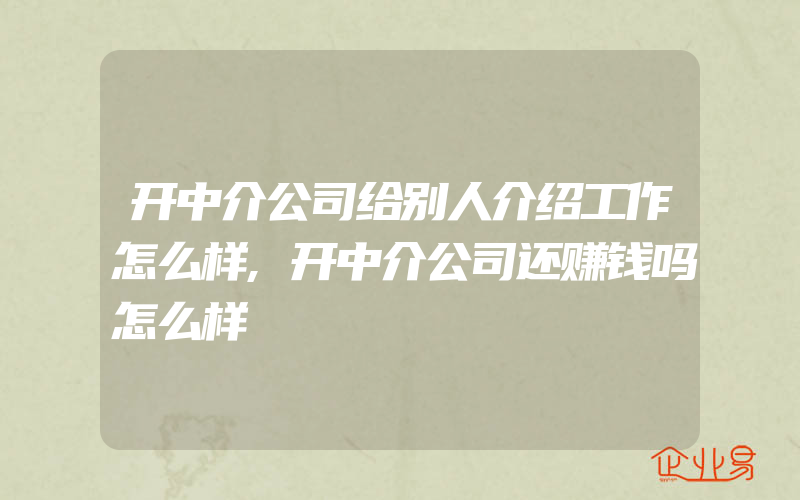 开中介公司给别人介绍工作怎么样,开中介公司还赚钱吗怎么样