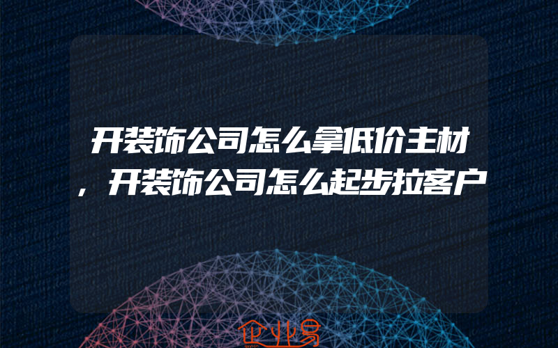 开装饰公司怎么拿低价主材,开装饰公司怎么起步拉客户