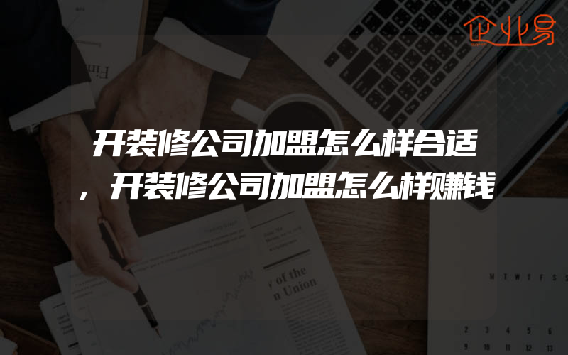 开装修公司加盟怎么样合适,开装修公司加盟怎么样赚钱