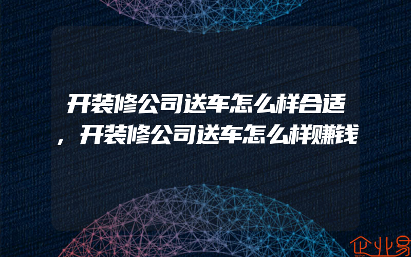 开装修公司送车怎么样合适,开装修公司送车怎么样赚钱