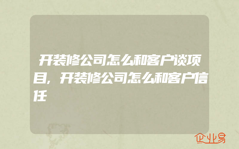 开装修公司怎么和客户谈项目,开装修公司怎么和客户信任