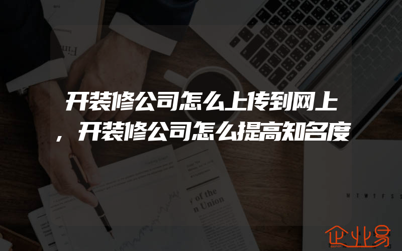 开装修公司怎么上传到网上,开装修公司怎么提高知名度