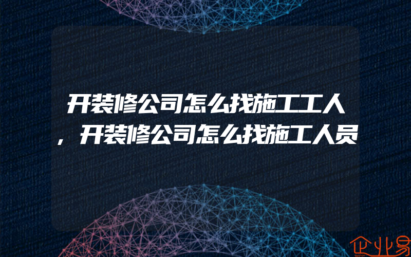 开装修公司怎么找施工工人,开装修公司怎么找施工人员