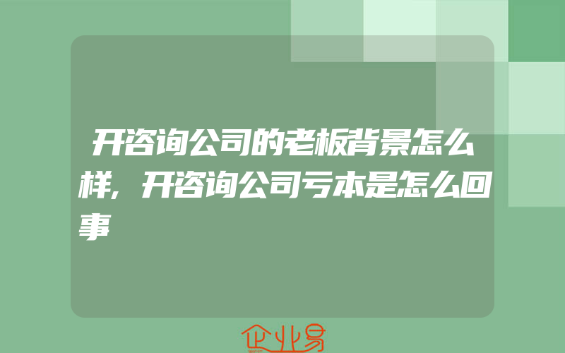 开咨询公司的老板背景怎么样,开咨询公司亏本是怎么回事