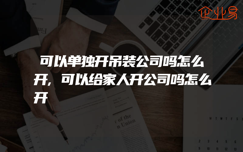 可以单独开吊装公司吗怎么开,可以给家人开公司吗怎么开