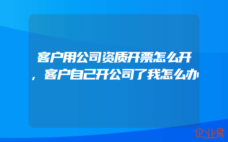 客户用公司资质开票怎么开,客户自己开公司了我怎么办