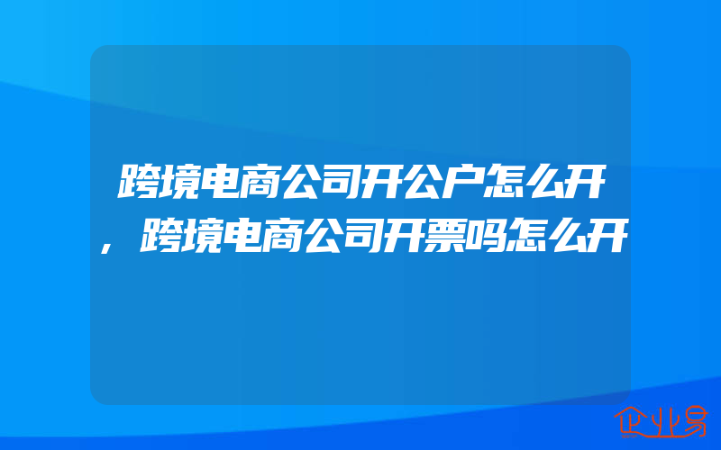 跨境电商公司开公户怎么开,跨境电商公司开票吗怎么开