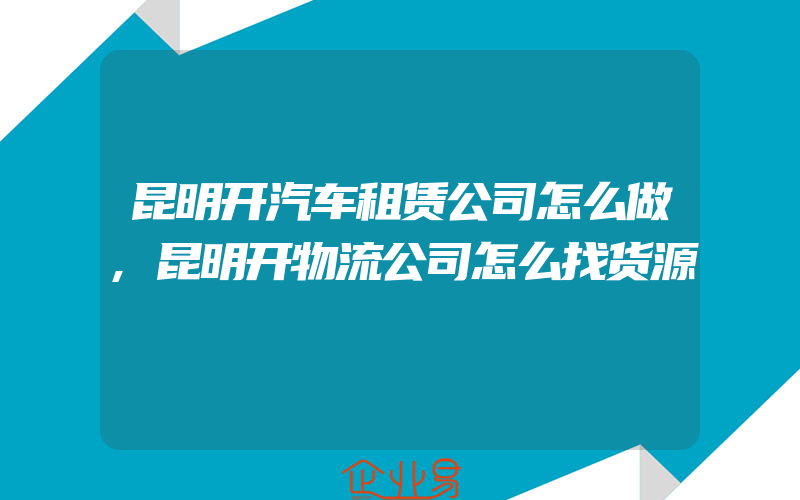 昆明开汽车租赁公司怎么做,昆明开物流公司怎么找货源