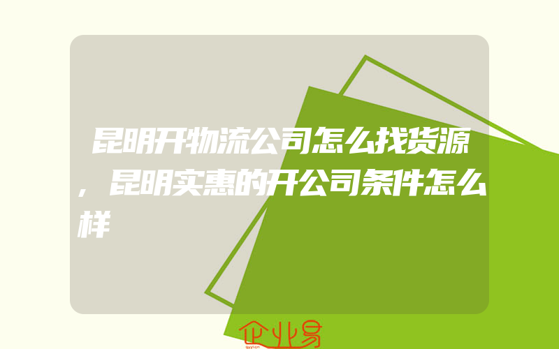 昆明开物流公司怎么找货源,昆明实惠的开公司条件怎么样