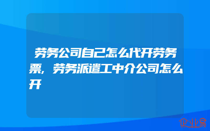 劳务公司自己怎么代开劳务票,劳务派遣工中介公司怎么开