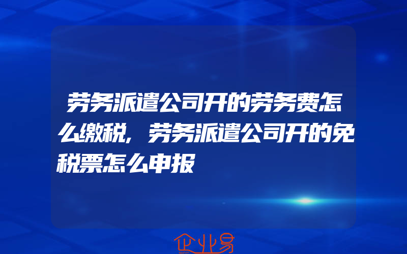 劳务派遣公司开的劳务费怎么缴税,劳务派遣公司开的免税票怎么申报